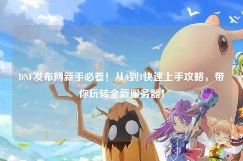 DNF發(fā)布網(wǎng)新手必看！從0到1快速上手攻略，帶你玩轉(zhuǎn)全新服務器！